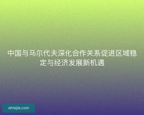 中国与马尔代夫深化合作关系促进区域稳定与经济发展新机遇 中国与马尔代夫深化合作关系促进区域稳定与经济发展新机遇