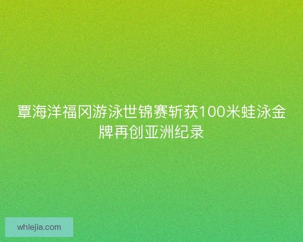 覃海洋福冈游泳世锦赛斩获100米蛙泳金牌再创亚洲纪录