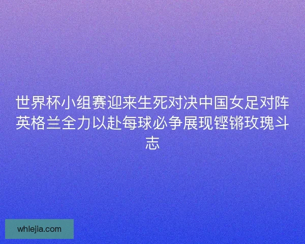 世界杯小组赛迎来生死对决中国女足对阵英格兰全力以赴每球必争展现铿锵玫瑰斗志 世界杯小组赛迎来生死对决中国女足对阵英格兰全力以赴每球必争展现铿锵玫瑰斗志