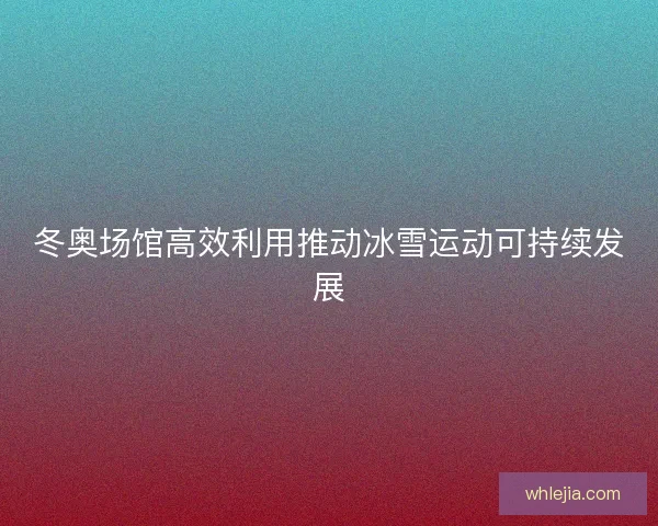 冬奥场馆高效利用推动冰雪运动可持续发展 冬奥场馆高效利用推动冰雪运动可持续发展