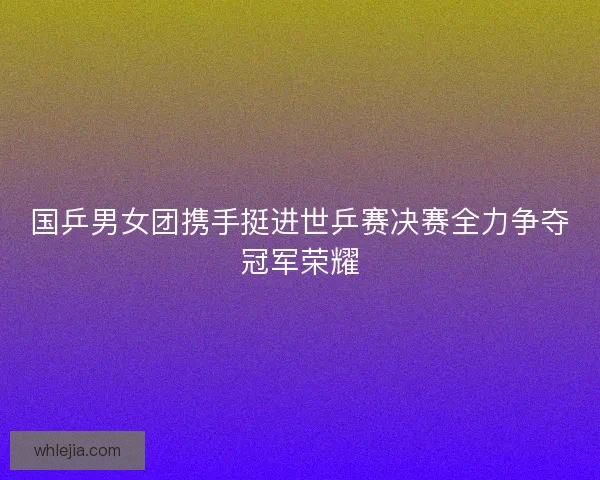 国乒男女团携手挺进世乒赛决赛全力争夺冠军荣耀 国乒男女团携手挺进世乒赛决赛全力争夺冠军荣耀