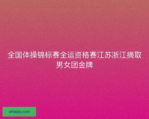 全国体操锦标赛全运资格赛江苏浙江摘取男女团金牌 全国体操锦标赛全运资格赛江苏浙江摘取男女团金牌
