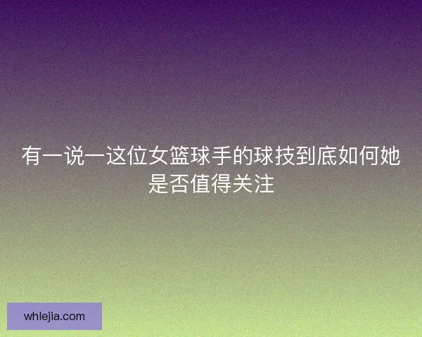 有一说一这位女篮球手的球技到底如何她是否值得关注 有一说一这位女篮球手的球技到底如何她是否值得关注