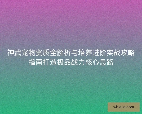 神武宠物资质全解析与培养进阶实战攻略指南打造极品战力核心思路