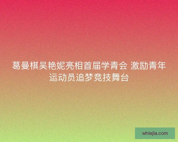 葛曼棋吴艳妮亮相首届学青会 激励青年运动员追梦竞技舞台