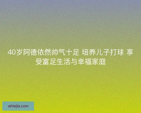 40岁阿德依然帅气十足 培养儿子打球 享受富足生活与幸福家庭 40岁阿德依然帅气十足 培养儿子打球 享受富足生活与幸福家庭