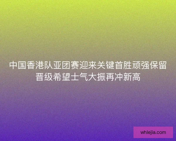 中国香港队亚团赛迎来关键首胜顽强保留晋级希望士气大振再冲新高 中国香港队亚团赛迎来关键首胜顽强保留晋级希望士气大振再冲新高