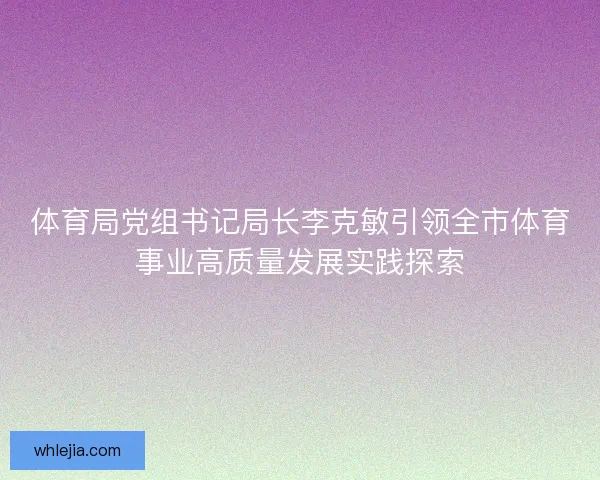 体育局党组书记局长李克敏引领全市体育事业高质量发展实践探索 体育局党组书记局长李克敏引领全市体育事业高质量发展实践探索