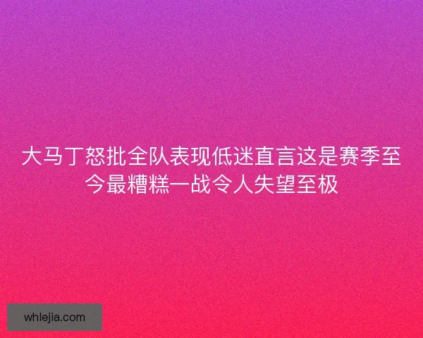 大马丁怒批全队表现低迷直言这是赛季至今最糟糕一战令人失望至极 大马丁怒批全队表现低迷直言这是赛季至今最糟糕一战令人失望至极