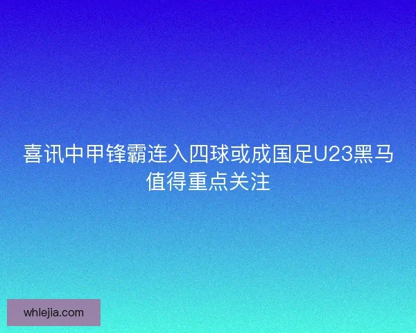 喜讯中甲锋霸连入四球或成国足U23黑马值得重点关注