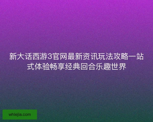 新大话西游3官网最新资讯玩法攻略一站式体验畅享经典回合乐趣世界