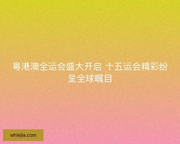 粤港澳全运会盛大开启 十五运会精彩纷呈全球瞩目