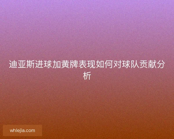 迪亚斯进球加黄牌表现如何对球队贡献分析