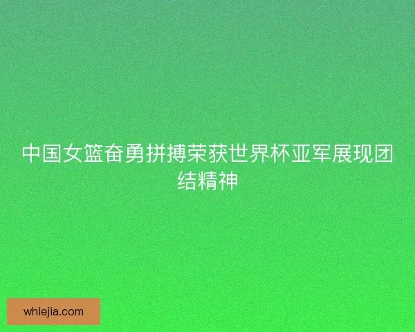 中国女篮奋勇拼搏荣获世界杯亚军展现团结精神