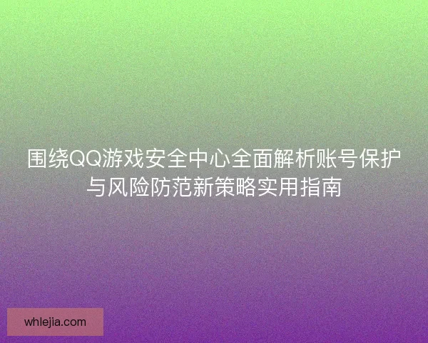 围绕QQ游戏安全中心全面解析账号保护与风险防范新策略实用指南