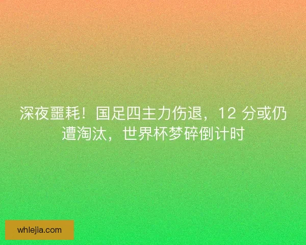 深夜噩耗！国足四主力伤退，12 分或仍遭淘汰，世界杯梦碎倒计时