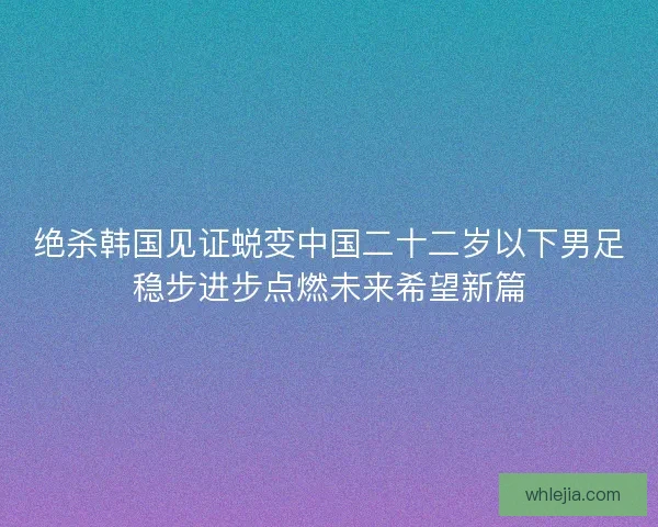 绝杀韩国见证蜕变中国二十二岁以下男足稳步进步点燃未来希望新篇