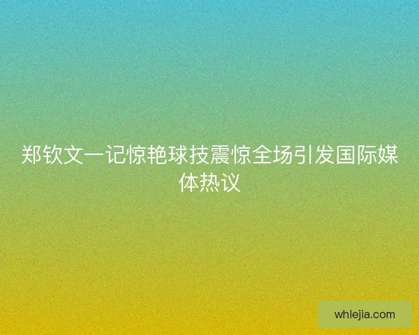 郑钦文一记惊艳球技震惊全场引发国际媒体热议 郑钦文一记惊艳球技震惊全场引发国际媒体热议