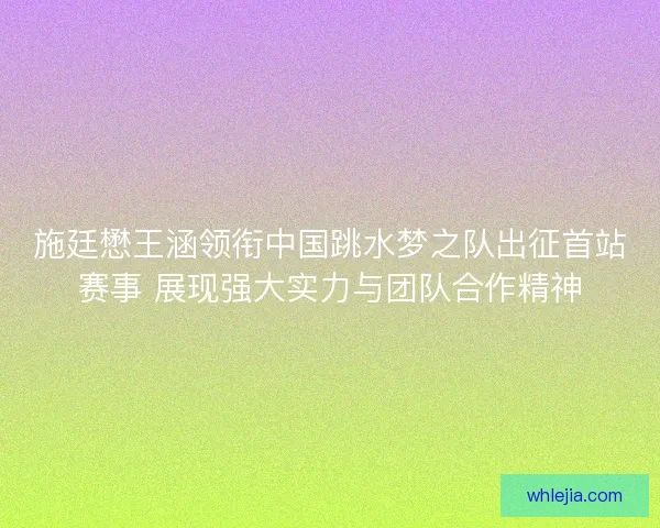 施廷懋王涵领衔中国跳水梦之队出征首站赛事 展现强大实力与团队合作精神 施廷懋王涵领衔中国跳水梦之队出征首站赛事 展现强大实力与团队合作精神