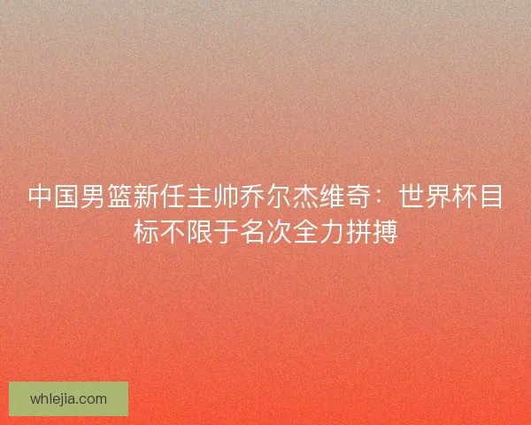中国男篮新任主帅乔尔杰维奇:世界杯目标不限于名次全力拼搏 中国男篮新任主帅乔尔杰维奇:世界杯目标不限于名次全力拼搏