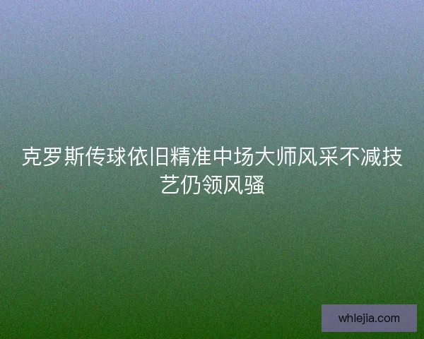 克罗斯传球依旧精准中场大师风采不减技艺仍领风骚 克罗斯传球依旧精准中场大师风采不减技艺仍领风骚