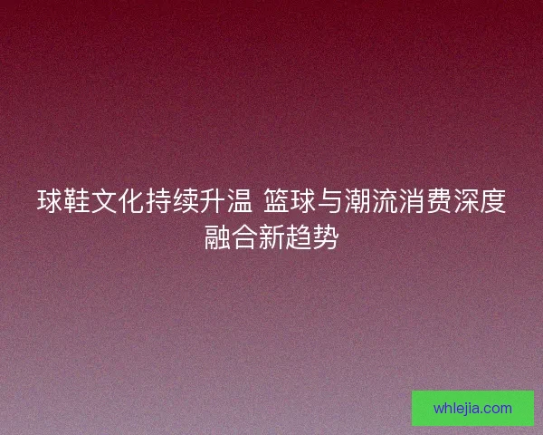 球鞋文化持续升温 篮球与潮流消费深度融合新趋势 球鞋文化持续升温 篮球与潮流消费深度融合新趋势